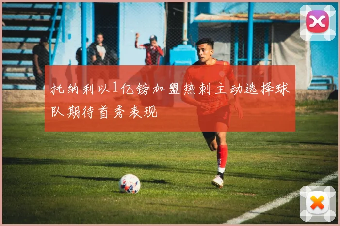 托纳利以1亿镑加盟热刺主动选择球队期待首秀表现