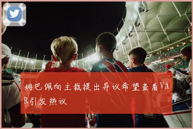 姆巴佩向主裁提出异议希望查看VAR引发热议