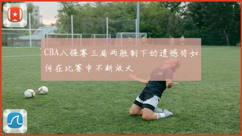 CBA八强赛三局两胜制下的遗憾将如何在比赛中不断放大