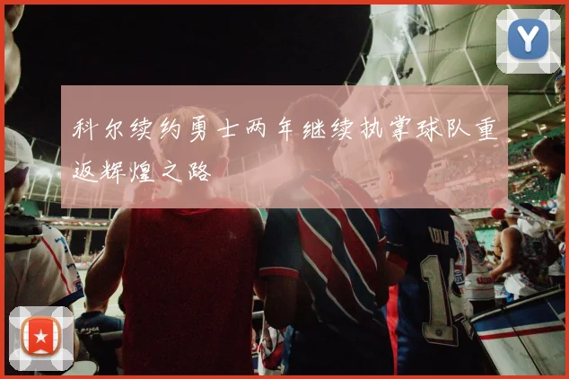 科尔续约勇士两年继续执掌球队重返辉煌之路
