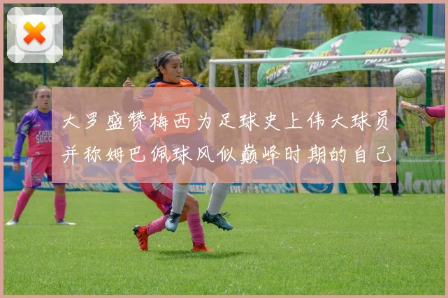 大罗盛赞梅西为足球史上伟大球员并称姆巴佩球风似巅峰时期的自己