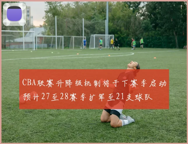 CBA联赛升降级机制将于下赛季启动预计27至28赛季扩军至21支球队