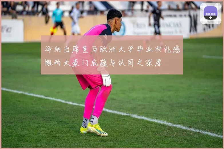 海纳出席皇马欧洲大学毕业典礼感慨两大豪门底蕴与认同之深厚