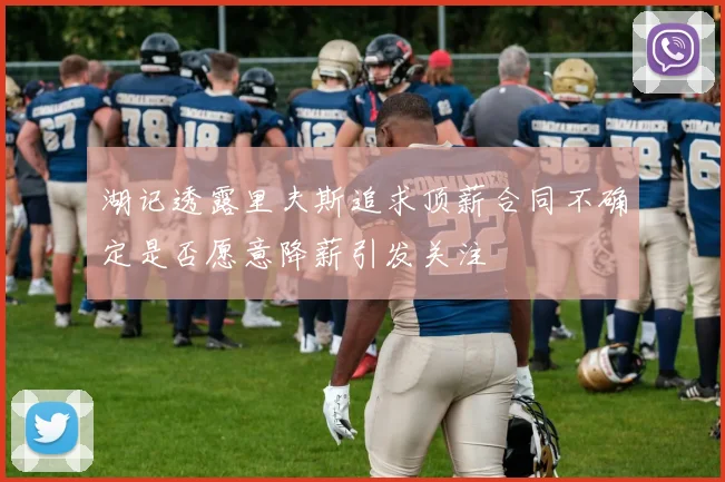 湖记透露里夫斯追求顶薪合同不确定是否愿意降薪引发关注