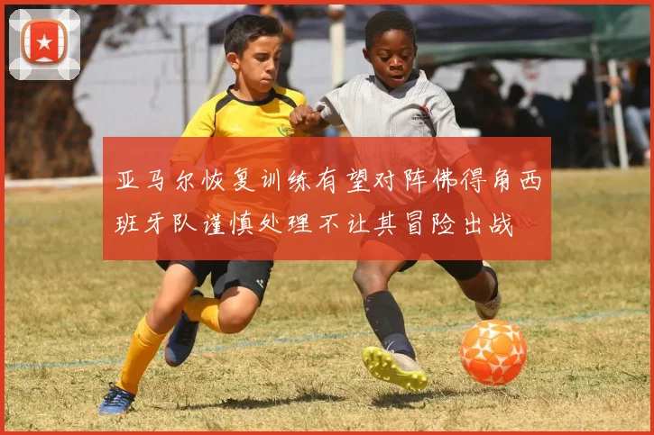亚马尔恢复训练有望对阵佛得角西班牙队谨慎处理不让其冒险出战