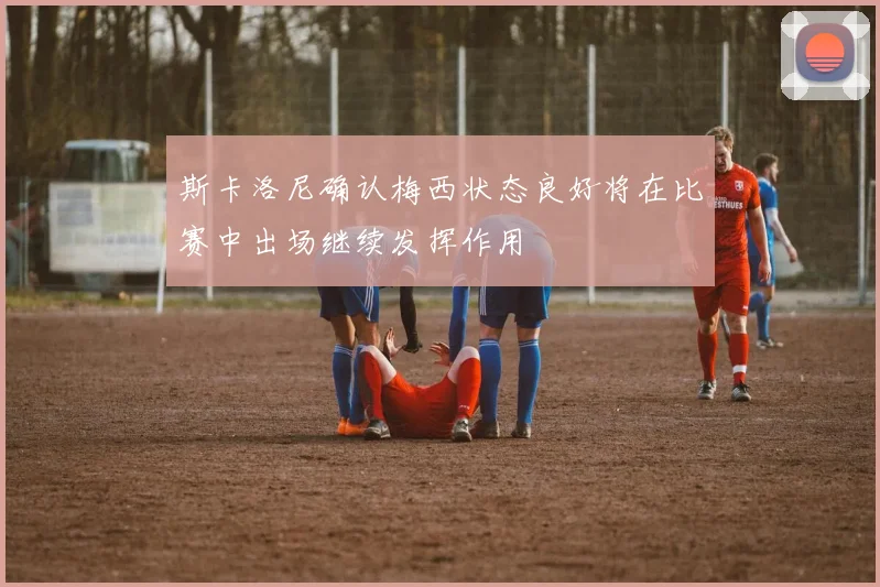 斯卡洛尼确认梅西状态良好将在比赛中出场继续发挥作用