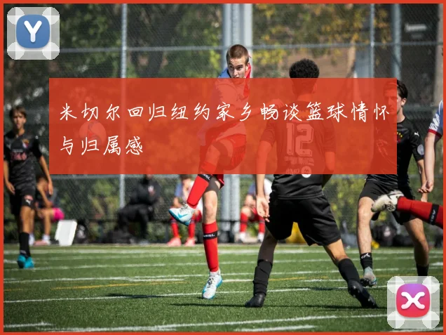 米切尔回归纽约家乡畅谈篮球情怀与归属感
