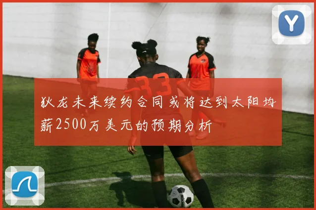 狄龙未来续约合同或将达到太阳均薪2500万美元的预期分析