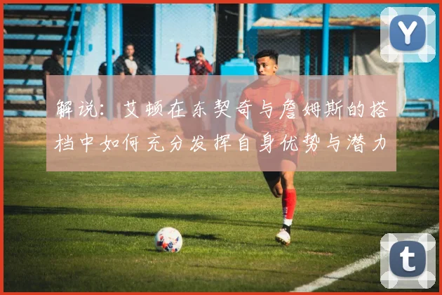 解说：艾顿在东契奇与詹姆斯的搭档中如何充分发挥自身优势与潜力