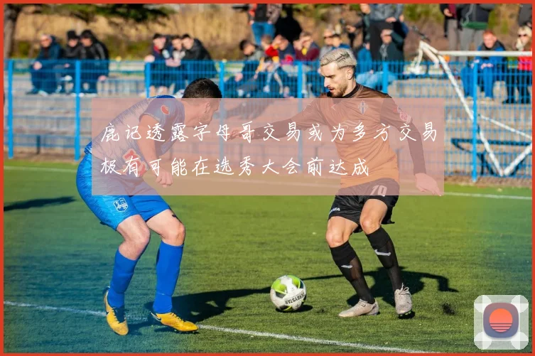 鹿记透露字母哥交易或为多方交易极有可能在选秀大会前达成