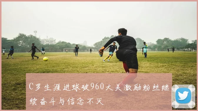 C罗生涯进球破960大关激励粉丝继续奋斗与信念不灭