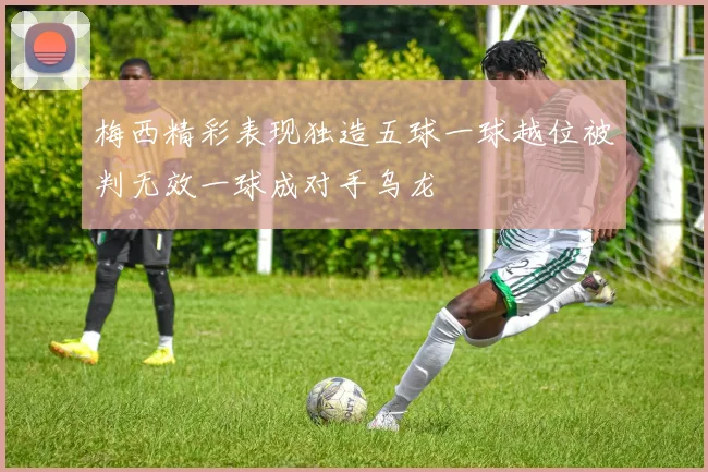 梅西精彩表现独造五球一球越位被判无效一球成对手乌龙