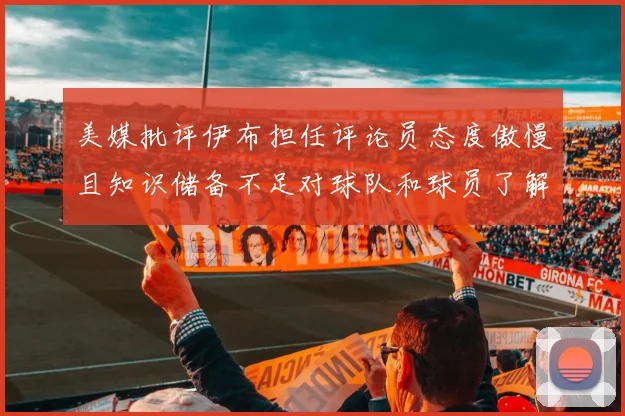 美媒批评伊布担任评论员态度傲慢且知识储备不足对球队和球员了解有限