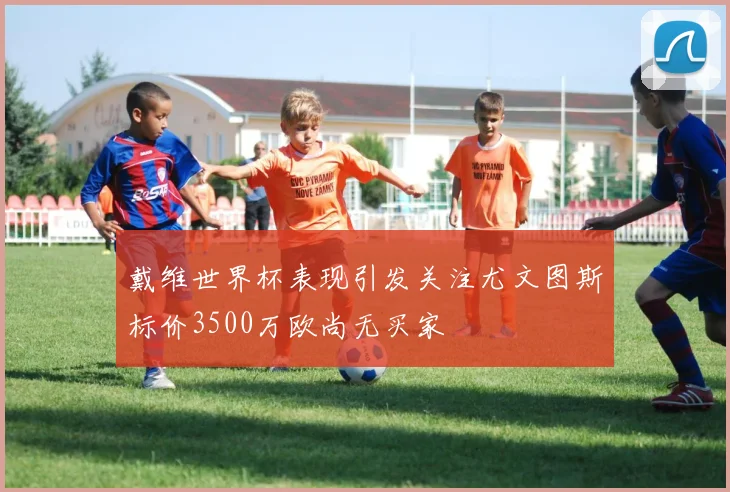 戴维世界杯表现引发关注尤文图斯标价3500万欧尚无买家