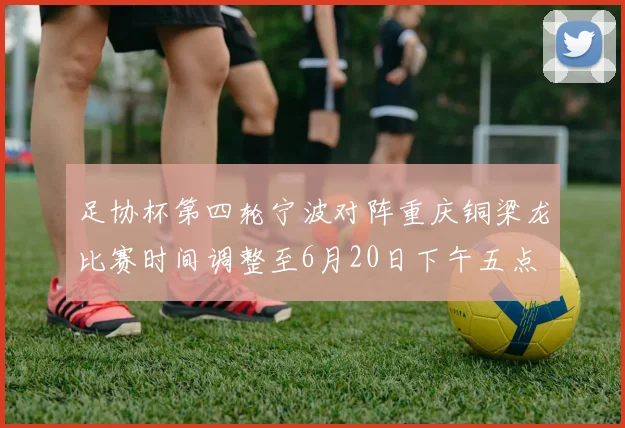 足协杯第四轮宁波对阵重庆铜梁龙比赛时间调整至6月20日下午五点