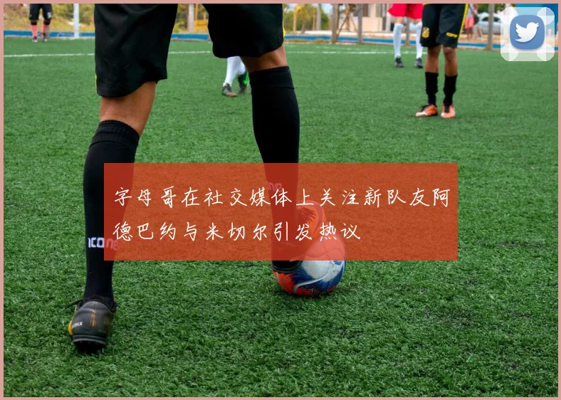 字母哥在社交媒体上关注新队友阿德巴约与米切尔引发热议