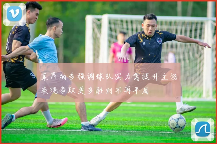 莱昂纳多强调球队实力需提升主场表现争取更多胜利不再平局