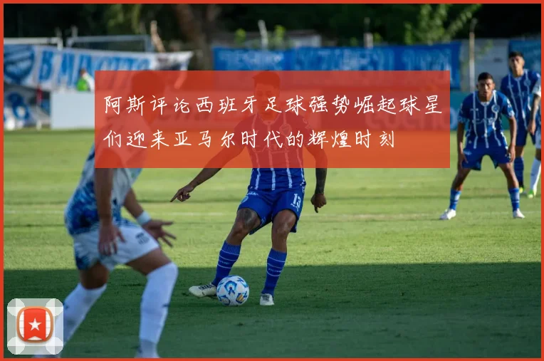 阿斯评论西班牙足球强势崛起球星们迎来亚马尔时代的辉煌时刻