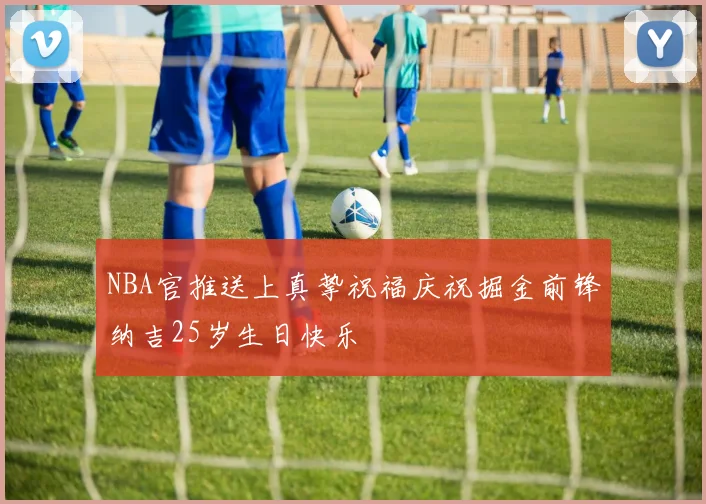 NBA官推送上真挚祝福庆祝掘金前锋纳吉25岁生日快乐