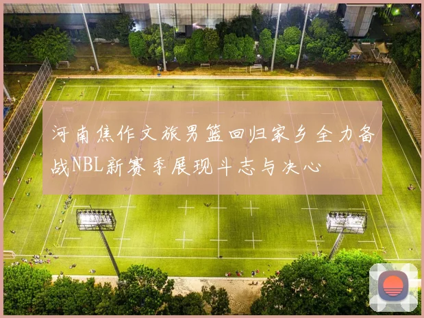 河南焦作文旅男篮回归家乡全力备战NBL新赛季展现斗志与决心