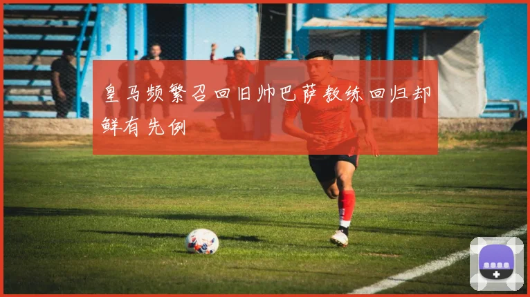 皇马频繁召回旧帅巴萨教练回归却鲜有先例