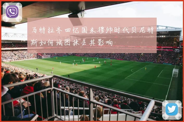 马特拉齐回忆国米穆帅时代贝尼特斯如何试图抹去其影响